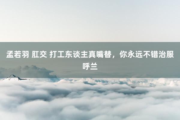 孟若羽 肛交 打工东谈主真嘴替,你永远不错治服呼兰