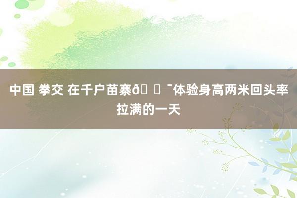 中国 拳交 在千户苗寨🏯体验身高两米回头率拉满的一天