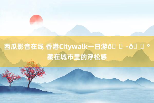 西瓜影音在线 香港Citywalk一日游🇭🇰藏在城市里的浮松感