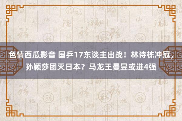 色情西瓜影音 国乒17东谈主出战!林诗栋冲冠,孙颖莎团灭日本?马龙王曼昱或进4强