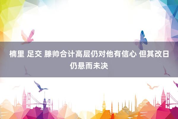 楠里 足交 滕帅合计高层仍对他有信心 但其改日仍悬而未决