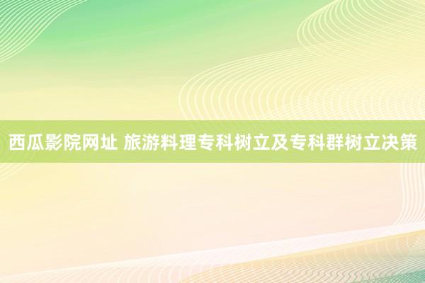 西瓜影院网址 旅游料理专科树立及专科群树立决策