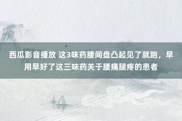 西瓜影音播放 这3味药腰间盘凸起见了就跑,早用早好了这三味药关于腰痛腿疼的患者