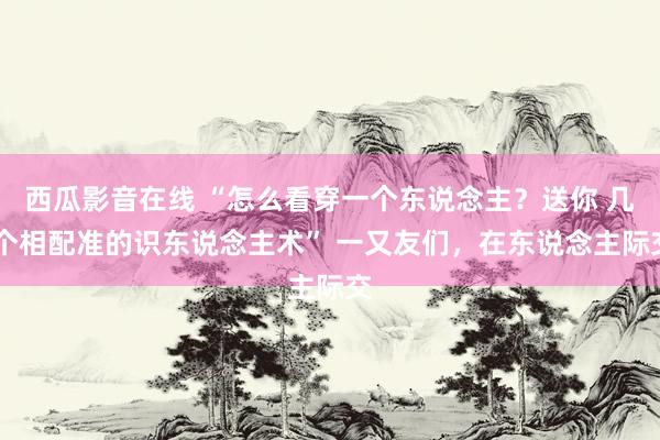 西瓜影音在线 “怎么看穿一个东说念主?送你 几 个相配准的识东说念主术” 一又友们,在东说念主际交