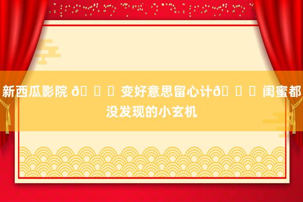新西瓜影院 🌟变好意思留心计🌈闺蜜都没发现的小玄机