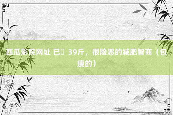 西瓜影院网址 已⬇39斤,很险恶的减肥智商(包瘦的)