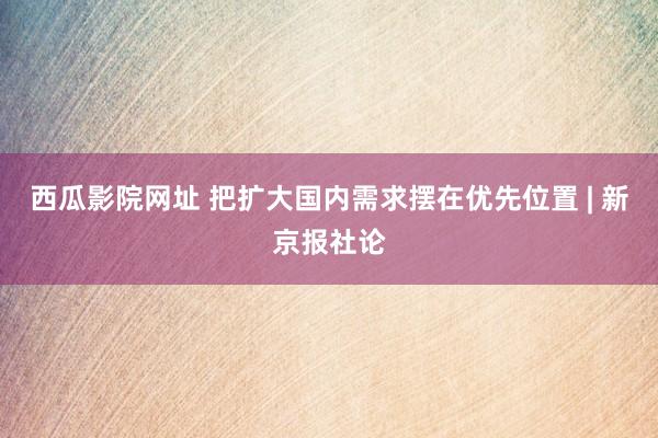 西瓜影院网址 把扩大国内需求摆在优先位置 | 新京报社论
