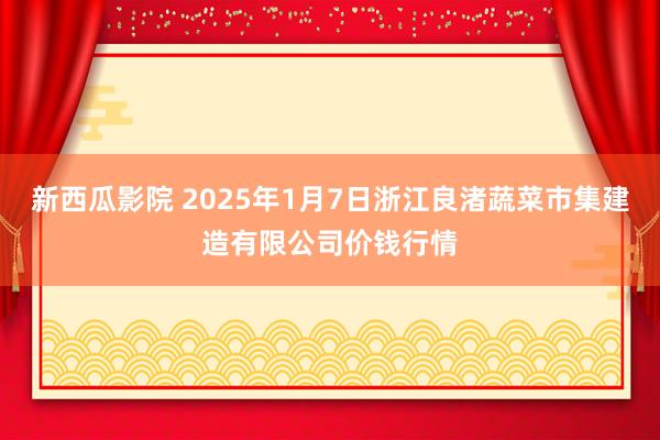 新西瓜影院 2025年1月7日浙江良渚蔬菜市集建造有限公司价钱行情