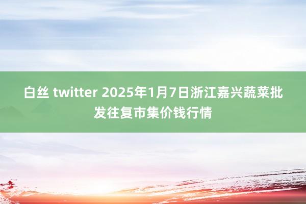 白丝 twitter 2025年1月7日浙江嘉兴蔬菜批发往复市集价钱行情
