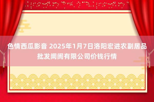 色情西瓜影音 2025年1月7日洛阳宏进农副居品批发阛阓有限公司价钱行情