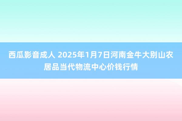 西瓜影音成人 2025年1月7日河南金牛大别山农居品当代物流中心价钱行情