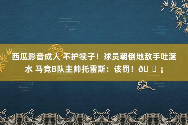 西瓜影音成人 不护犊子!球员朝倒地敌手吐涎水 马竞B队主帅托雷斯:该罚!😡