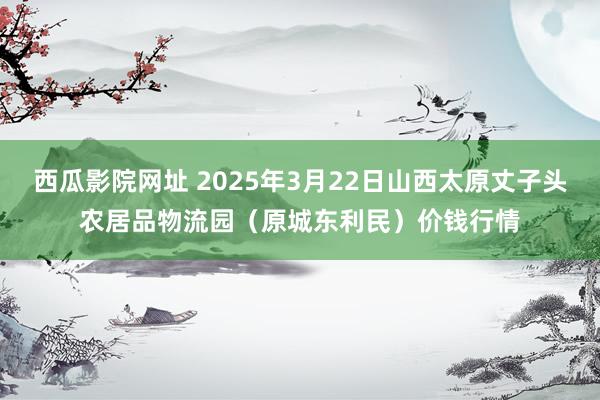 西瓜影院网址 2025年3月22日山西太原丈子头农居品物流园(原城东利民)价钱行情