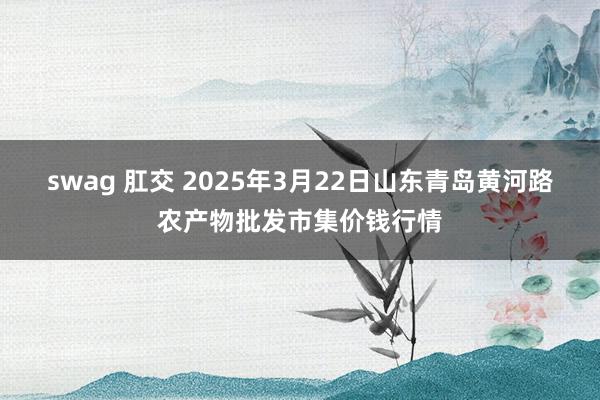 swag 肛交 2025年3月22日山东青岛黄河路农产物批发市集价钱行情