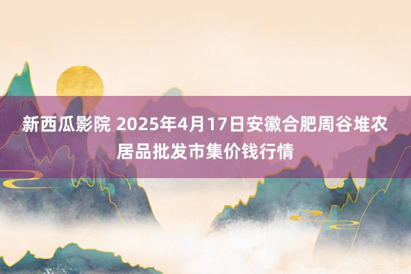新西瓜影院 2025年4月17日安徽合肥周谷堆农居品批发市集价钱行情