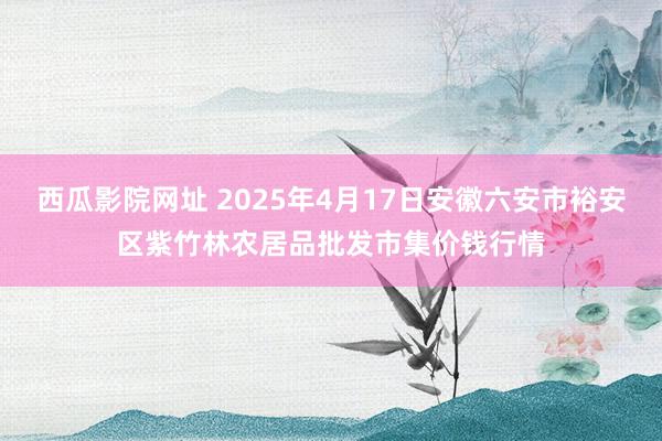 西瓜影院网址 2025年4月17日安徽六安市裕安区紫竹林农居品批发市集价钱行情