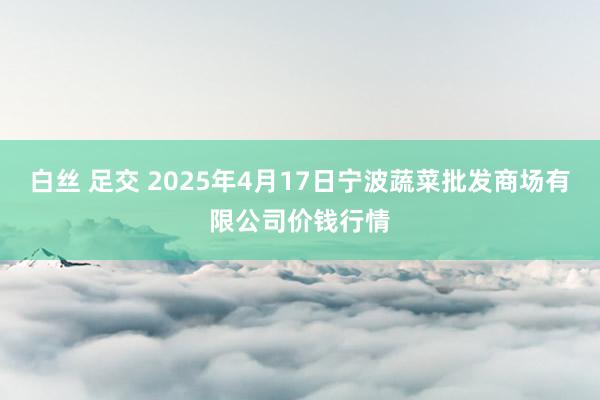 白丝 足交 2025年4月17日宁波蔬菜批发商场有限公司价钱行情