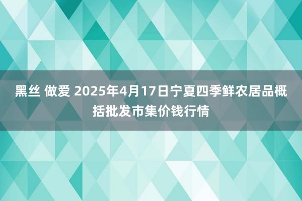 黑丝 做爱 2025年4月17日宁夏四季鲜农居品概括批发市集价钱行情