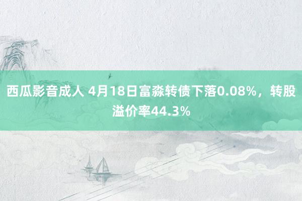 西瓜影音成人 4月18日富淼转债下落0.08%,转股溢价率44.3%